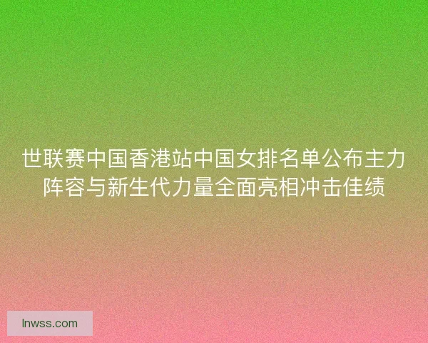 世联赛中国香港站中国女排名单公布主力阵容与新生代力量全面亮相冲击佳绩