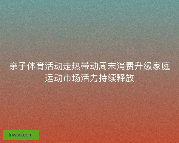 亲子体育活动走热带动周末消费升级家庭运动市场活力持续释放