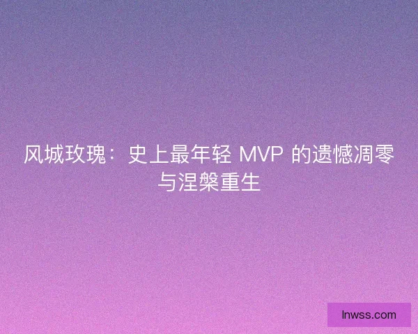风城玫瑰：史上最年轻 MVP 的遗憾凋零与涅槃重生