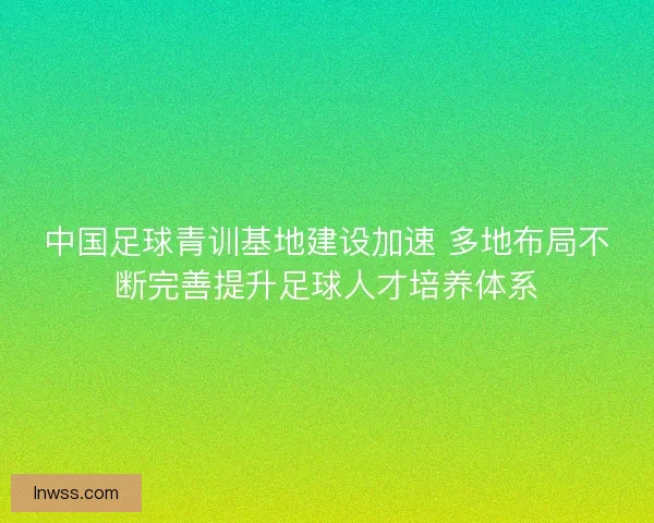 中国足球青训基地建设加速 多地布局不断完善提升足球人才培养体系