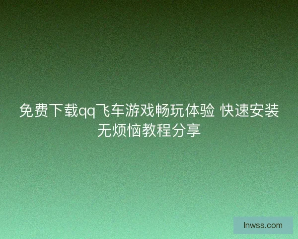 免费下载qq飞车游戏畅玩体验 快速安装无烦恼教程分享