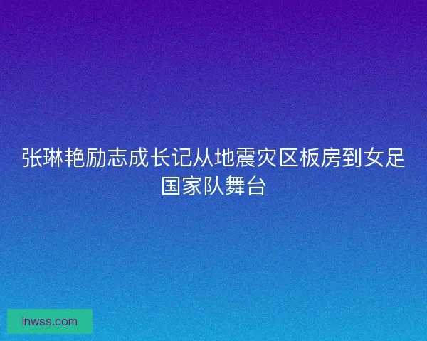 张琳艳励志成长记从地震灾区板房到女足国家队舞台