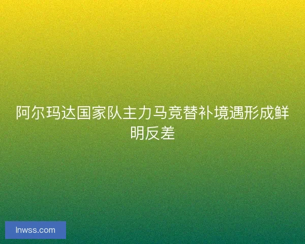 阿尔玛达国家队主力马竞替补境遇形成鲜明反差