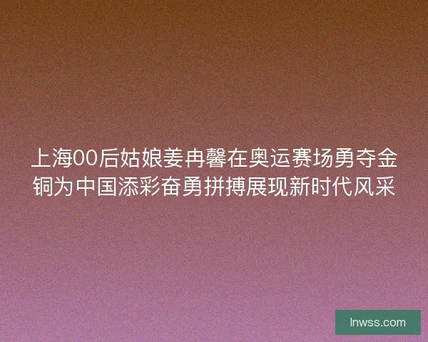 上海00后姑娘姜冉馨在奥运赛场勇夺金铜为中国添彩奋勇拼搏展现新时代风采