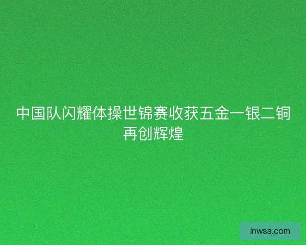 中国队闪耀体操世锦赛收获五金一银二铜再创辉煌