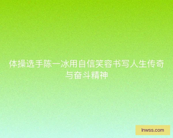 体操选手陈一冰用自信笑容书写人生传奇与奋斗精神