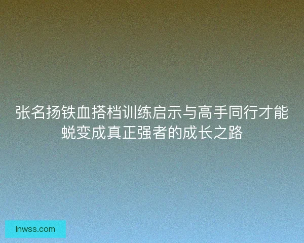 张名扬铁血搭档训练启示与高手同行才能蜕变成真正强者的成长之路