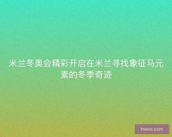 米兰冬奥会精彩开启在米兰寻找象征马元素的冬季奇迹