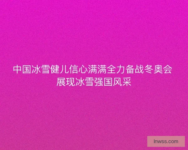 中国冰雪健儿信心满满全力备战冬奥会 展现冰雪强国风采