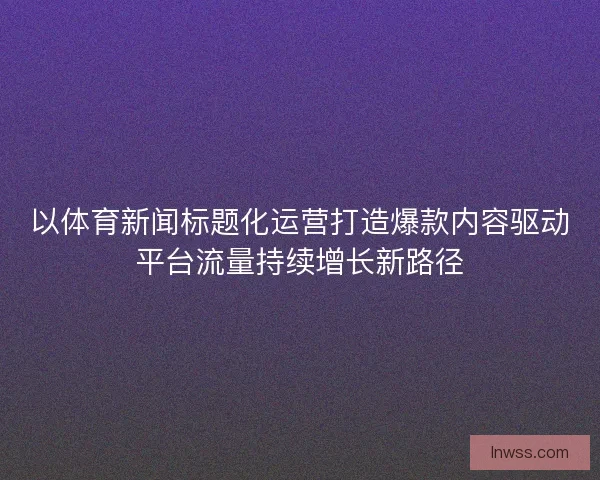 以体育新闻标题化运营打造爆款内容驱动平台流量持续增长新路径