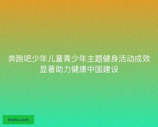 奔跑吧少年儿童青少年主题健身活动成效显著助力健康中国建设