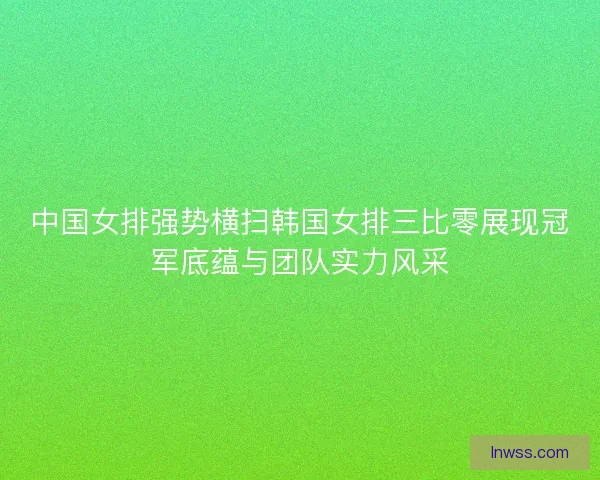 中国女排强势横扫韩国女排三比零展现冠军底蕴与团队实力风采