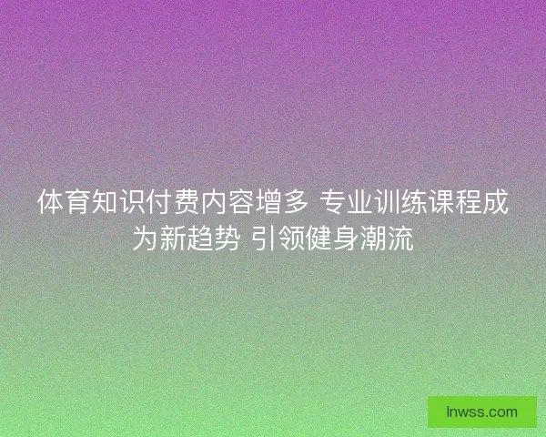 体育知识付费内容增多 专业训练课程成为新趋势 引领健身潮流