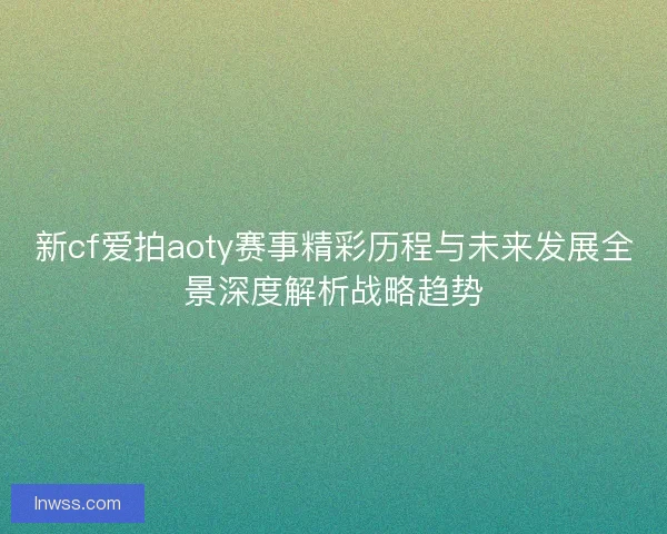 新cf爱拍aoty赛事精彩历程与未来发展全景深度解析战略趋势