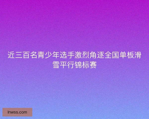 近三百名青少年选手激烈角逐全国单板滑雪平行锦标赛