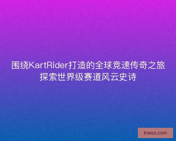 围绕KartRider打造的全球竞速传奇之旅探索世界级赛道风云史诗