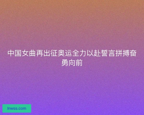 中国女曲再出征奥运全力以赴誓言拼搏奋勇向前