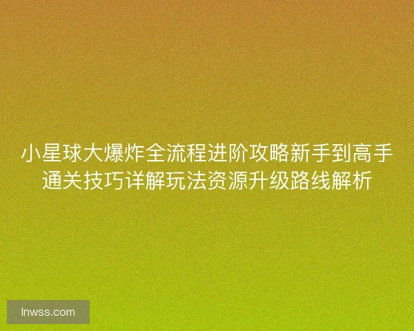 小星球大爆炸全流程进阶攻略新手到高手通关技巧详解玩法资源升级路线解析