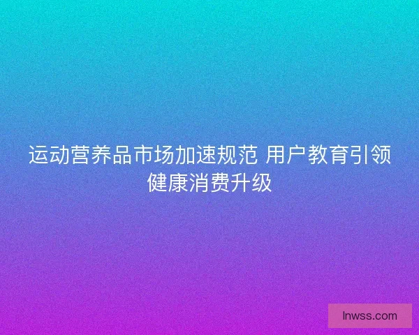 运动营养品市场加速规范 用户教育引领健康消费升级