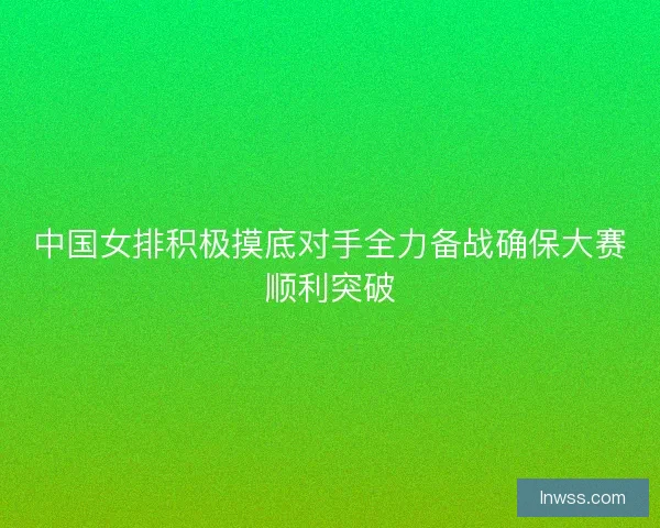 中国女排积极摸底对手全力备战确保大赛顺利突破