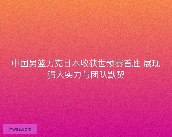 中国男篮力克日本收获世预赛首胜 展现强大实力与团队默契