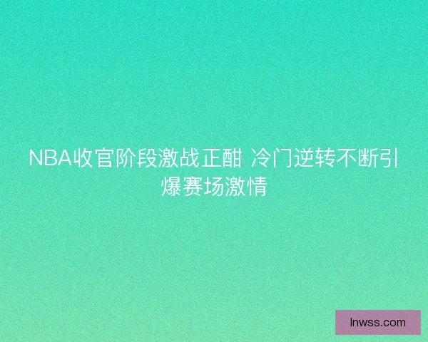 NBA收官阶段激战正酣 冷门逆转不断引爆赛场激情