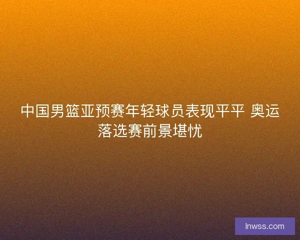 中国男篮亚预赛年轻球员表现平平 奥运落选赛前景堪忧