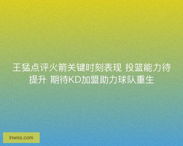 王猛点评火箭关键时刻表现 投篮能力待提升 期待KD加盟助力球队重生
